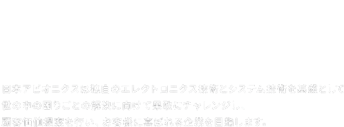 日本アビオニクスは独自のエレクトロニクス技術とシステム技術を基盤として世の中の困りごとの解決に向けて果敢にチャレンジし、顧客価値提案を行い、お客様に喜ばれる企業を目指します。