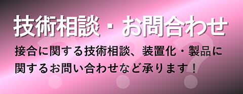 技術相談・お問い合わせ 接合に関する技術相談、装置化、製品に関するお問い合わせなど承ります！
